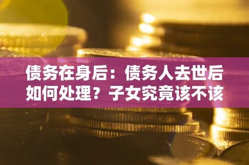 武汉债务在身后：债务人去世后如何处理？子女究竟该不该还钱？