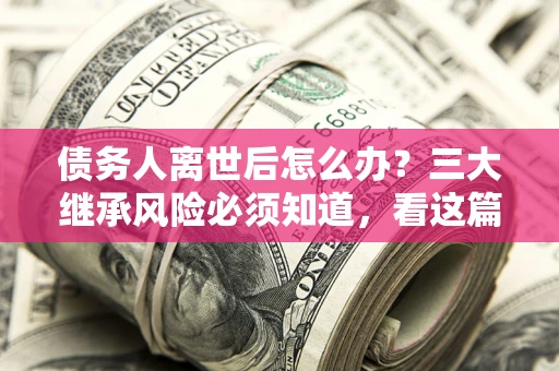 武汉债务人离世后怎么办？三大继承风险必须知道，看这篇就够了