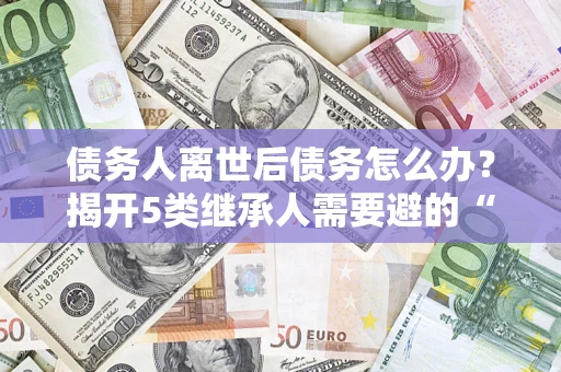 武汉债务人离世后债务怎么办？揭开5类继承人需要避的“坑”