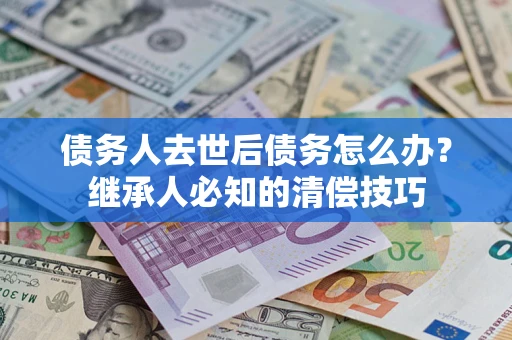 武汉债务人去世后债务怎么办？继承人必知的清偿技巧